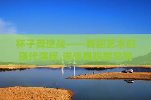 杯子舞逆战——舞蹈艺术的现代演绎,逆战舞蹈教学视频完整版