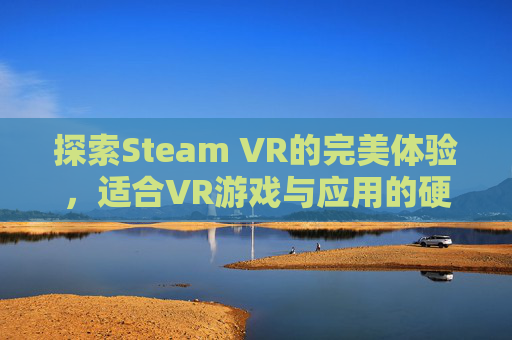 探索Steam VR的完美体验，适合VR游戏与应用的硬件选择,steam最推荐的vr游戏
