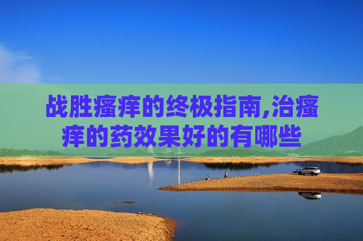 战胜瘙痒的终极指南,治瘙痒的药效果好的有哪些