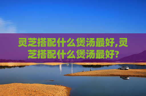 灵芝搭配什么煲汤最好,灵芝搭配什么煲汤最好?