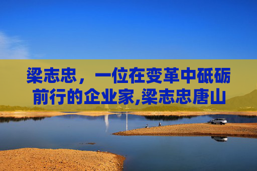 梁志忠，一位在变革中砥砺前行的企业家,梁志忠唐山
