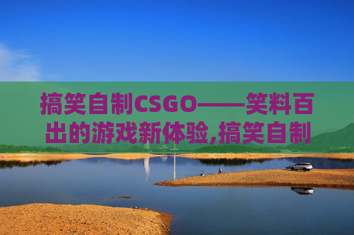 搞笑自制CSGO——笑料百出的游戏新体验,搞笑自制剧