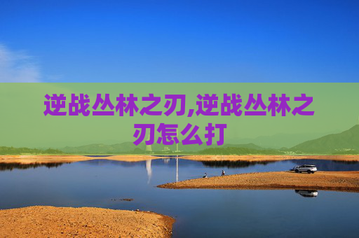 逆战丛林之刃,逆战丛林之刃怎么打