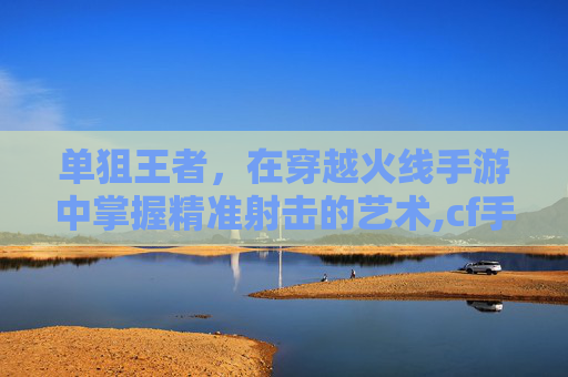 单狙王者，在穿越火线手游中掌握精准射击的艺术,cf手游单狙王者荣耀怎么玩