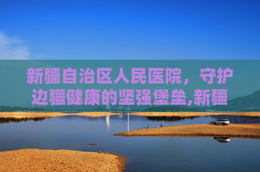 新疆自治区人民医院，守护边疆健康的坚强堡垒,新疆自治区人民医院具体地址