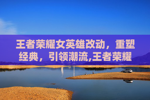 王者荣耀女英雄改动，重塑经典，引领潮流,王者荣耀女英雄改常识故事