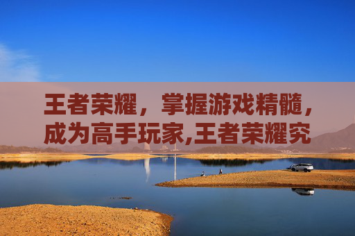 王者荣耀，掌握游戏精髓，成为高手玩家,王者荣耀究竟怎么玩才厉害