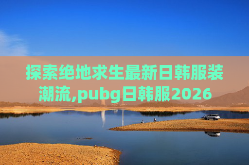 探索绝地求生最新日韩服装潮流,pubg日韩服2026