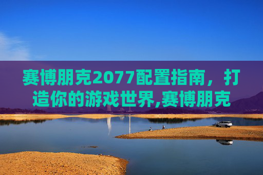 赛博朋克2077配置指南，打造你的游戏世界,赛博朋克2077配置要求