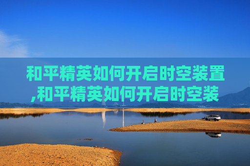 和平精英如何开启时空装置,和平精英如何开启时空装置功能