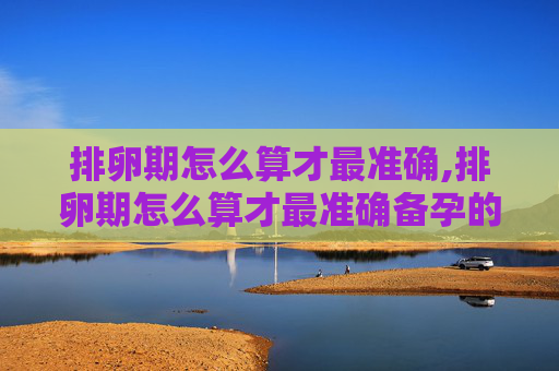 排卵期怎么算才最准确,排卵期怎么算才最准确备孕的