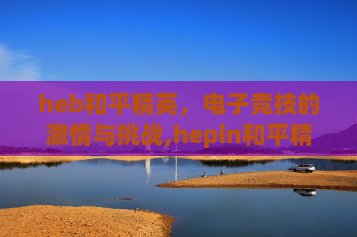 heb和平精英，电子竞技的激情与挑战,hepin和平精英