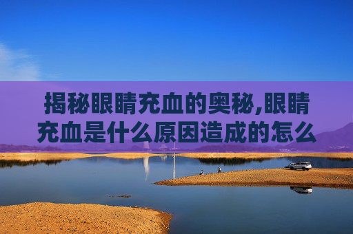 揭秘眼睛充血的奥秘,眼睛充血是什么原因造成的怎么治
