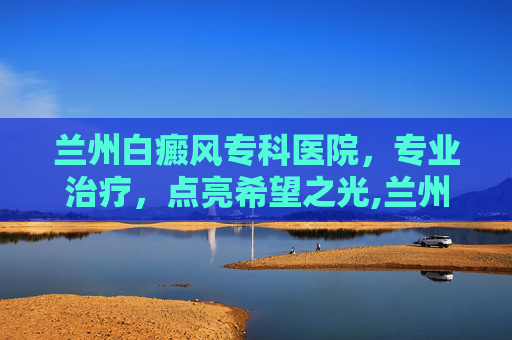 兰州白癜风专科医院，专业治疗，点亮希望之光,兰州白癜风专科医院的地址