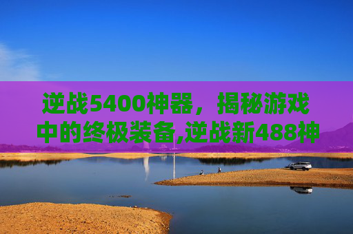 逆战5400神器，揭秘游戏中的终极装备,逆战新488神器