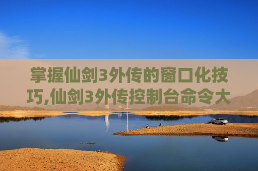 掌握仙剑3外传的窗口化技巧,仙剑3外传控制台命令大全