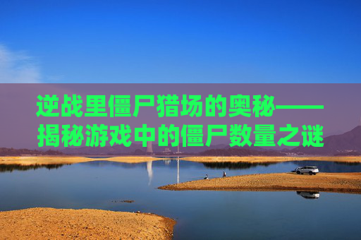 逆战里僵尸猎场的奥秘——揭秘游戏中的僵尸数量之谜,逆战里僵尸猎场有几个僵尸啊