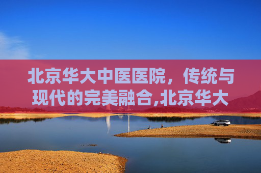 北京华大中医医院，传统与现代的完美融合,北京华大中医医院是正规的吗
