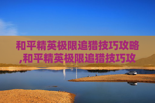 和平精英极限追猎技巧攻略,和平精英极限追猎技巧攻略大全