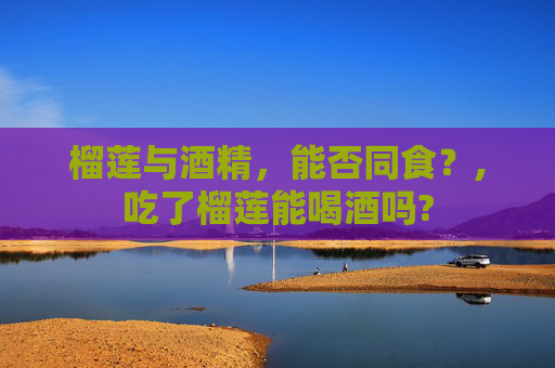 榴莲与酒精，能否同食？,吃了榴莲能喝酒吗?