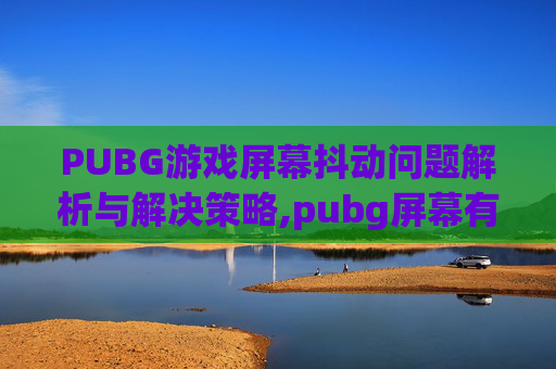 PUBG游戏屏幕抖动问题解析与解决策略,pubg屏幕有时候一闪一闪的 PUBG游戏屏幕抖动问题解析与解决策略,pubg屏幕有时候一闪一闪的