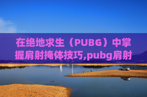 在绝地求生(PUBG)中掌握肩射掩体技巧,pubg肩射怎么设置手机版 在绝地求生(PUBG)中掌握肩射掩体技巧,pubg肩射怎么设置手机版