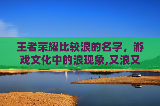 王者荣耀比较浪的名字,游戏文化中的浪现象,又浪又秀王者名 王者荣耀比较浪的名字,游戏文化中的浪现象,又浪又秀王者名