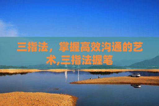 三指法,掌握高效沟通的艺术,三指法握笔 三指法,掌握高效沟通的艺术,三指法握笔