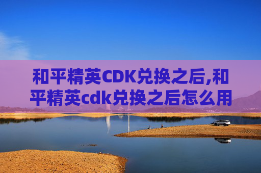 和平精英CDK兑换之后,和平精英cdk兑换之后怎么用 和平精英CDK兑换之后,和平精英cdk兑换之后怎么用