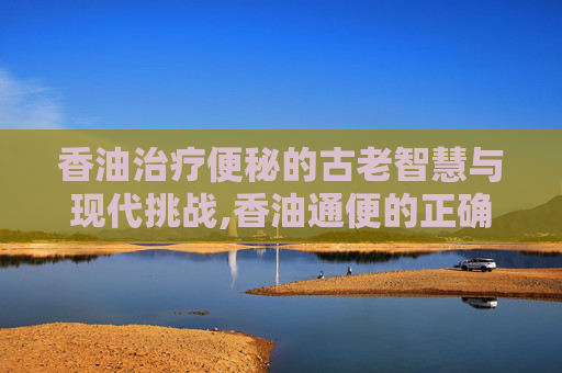 香油治疗便秘的古老智慧与现代挑战,香油通便的正确方法
