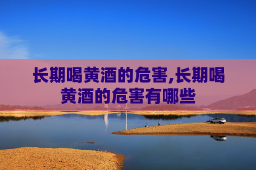 长期喝黄酒的危害,长期喝黄酒的危害有哪些