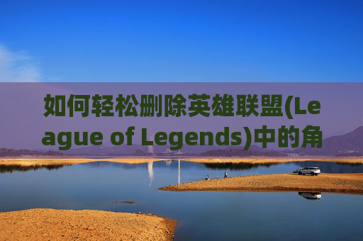 如何轻松删除英雄联盟(League of Legends)中的角色,怎么删除lol角色数据