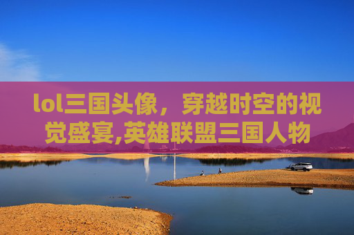 lol三国头像，穿越时空的视觉盛宴,英雄联盟三国人物