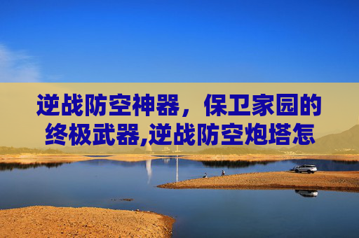 逆战防空神器，保卫家园的终极武器,逆战防空炮塔怎么解锁