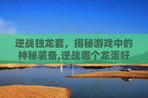 逆战独龙套，揭秘游戏中的神秘装备,逆战哪个龙蛋好