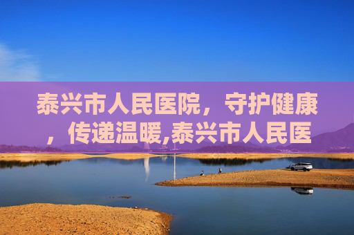泰兴市人民医院，守护健康，传递温暖,泰兴市人民医院官网