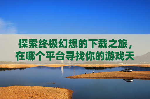 探索终极幻想的下载之旅，在哪个平台寻找你的游戏天堂？,最终幻想在哪儿下载