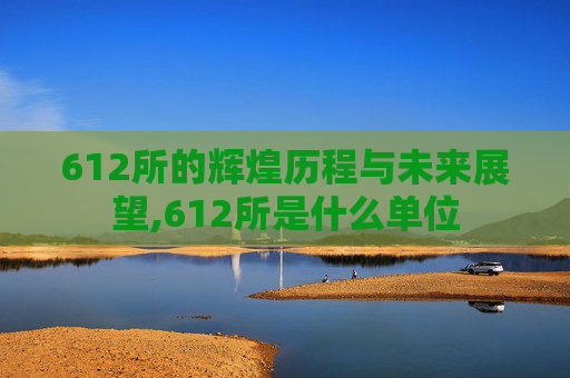 612所的辉煌历程与未来展望,612所是什么单位