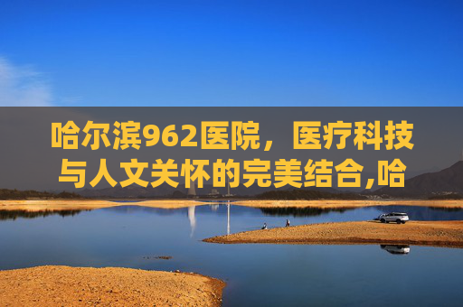 哈尔滨962医院，医疗科技与人文关怀的完美结合,哈尔滨962医院挂号