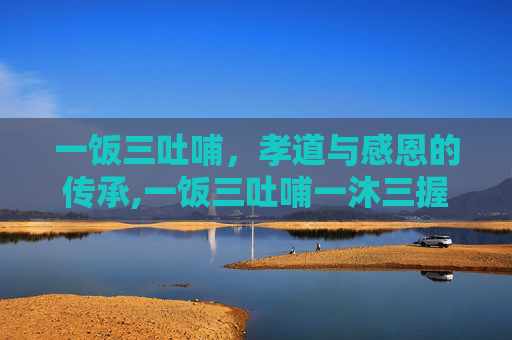 一饭三吐哺，孝道与感恩的传承,一饭三吐哺一沐三握发的典故最早源于