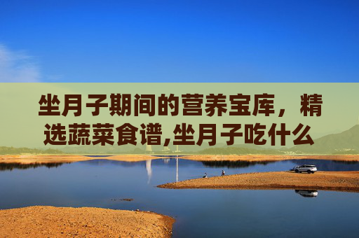 坐月子期间的营养宝库,精选蔬菜食谱,坐月子吃什么菜好 坐月子期间的营养宝库,精选蔬菜食谱,坐月子吃什么菜好