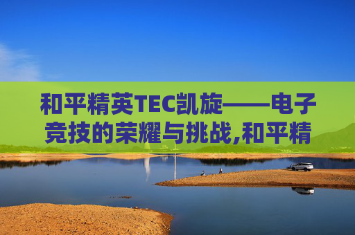 和平精英TEC凯旋——电子竞技的荣耀与挑战,和平精英凯恩七级头 和平精英TEC凯旋——电子竞技的荣耀与挑战,和平精英凯恩七级头