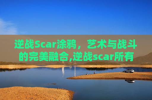 逆战Scar涂鸦,艺术与战斗的完美融合,逆战scar所有款式 逆战Scar涂鸦,艺术与战斗的完美融合,逆战scar所有款式