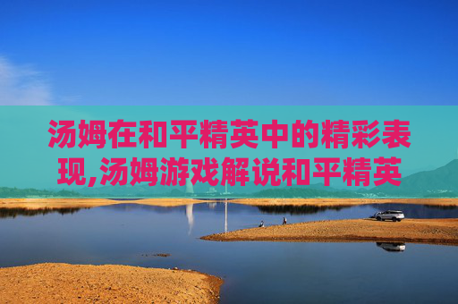 汤姆在和平精英中的精彩表现,汤姆游戏解说和平精英 汤姆在和平精英中的精彩表现,汤姆游戏解说和平精英
