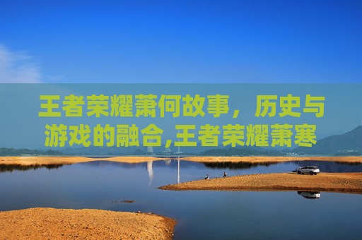 王者荣耀萧何故事,历史与游戏的融合,王者荣耀萧寒是谁 王者荣耀萧何故事,历史与游戏的融合,王者荣耀萧寒是谁