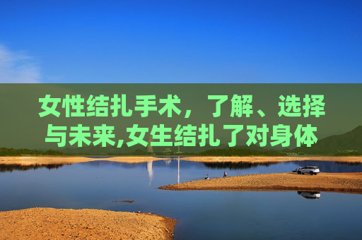 女性结扎手术，了解、选择与未来,女生结扎了对身体有什么影响吗