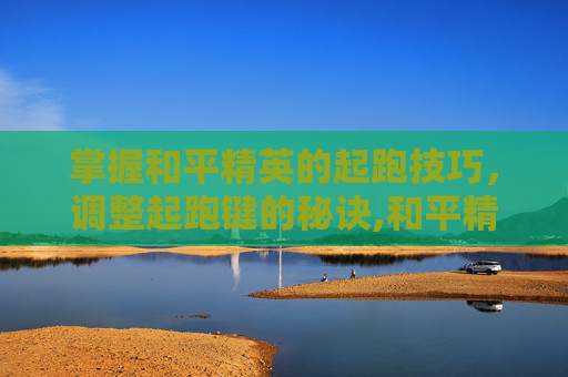 掌握和平精英的起跑技巧，调整起跑键的秘诀,和平精英怎么调整起跑键位置
