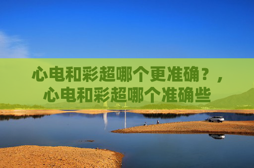 心电和彩超哪个更准确?,心电和彩超哪个准确些 心电和彩超哪个更准确?,心电和彩超哪个准确些