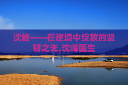 沈峰——在逆境中绽放的坚韧之光,沈峰医生 沈峰——在逆境中绽放的坚韧之光,沈峰医生