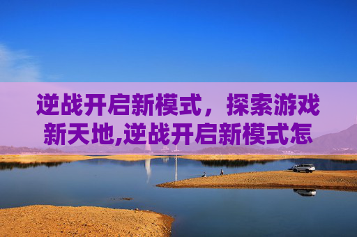 逆战开启新模式,探索游戏新天地,逆战开启新模式怎么开 逆战开启新模式,探索游戏新天地,逆战开启新模式怎么开